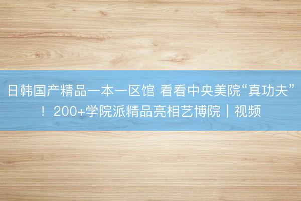 日韩国产精品一本一区馆 看看中央美院“真功夫”！200+学院派精品亮相艺博院｜视频
