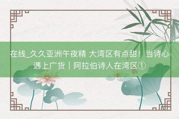 在线_久久亚洲午夜精 大湾区有点甜！当诗心遇上广货｜阿拉伯诗人在湾区①