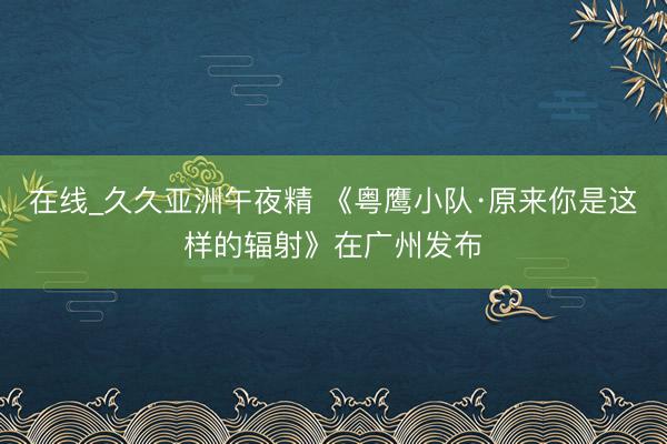 在线_久久亚洲午夜精 《粤鹰小队·原来你是这样的辐射》在广州发布