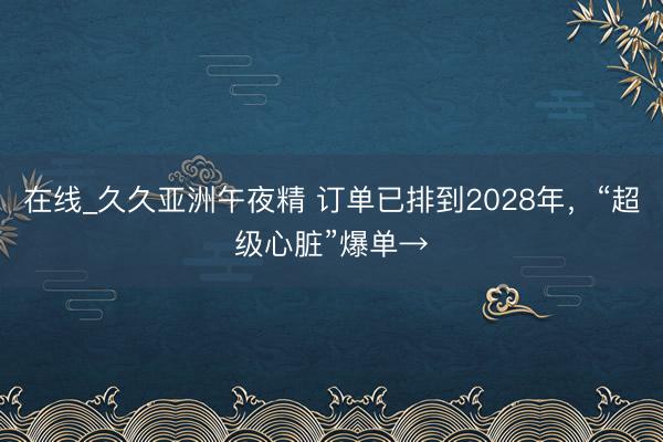 在线_久久亚洲午夜精 订单已排到2028年，“超级心脏”爆单→
