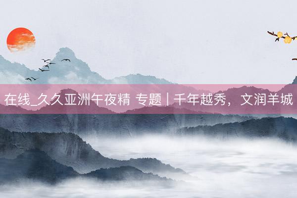 在线_久久亚洲午夜精 专题 | 千年越秀，文润羊城