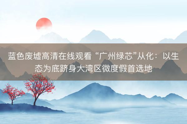 蓝色废墟高清在线观看 “广州绿芯”从化：以生态为底跻身大湾区微度假首选地