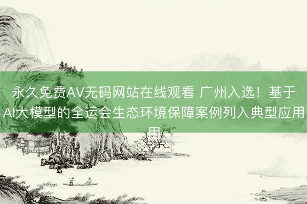 永久免费AV无码网站在线观看 广州入选！基于AI大模型的全运会生态环境保障案例列入典型应用