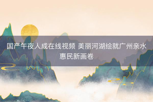 国产午夜人成在线视频 美丽河湖绘就广州亲水惠民新画卷