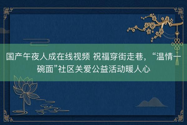 国产午夜人成在线视频 祝福穿街走巷，“温情一碗面”社区关爱公益活动暖人心