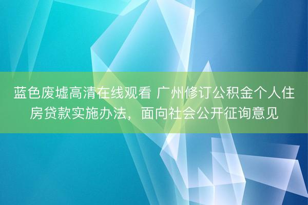 蓝色废墟高清在线观看 广州修订公积金个人住房贷款实施办法，面向社会公开征询意见