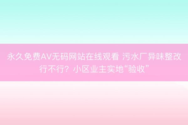 永久免费AV无码网站在线观看 污水厂异味整改行不行？小区业主实地“验收”