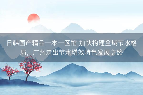 日韩国产精品一本一区馆 加快构建全域节水格局，广州走出节水增效特色发展之路