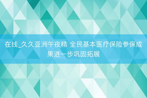 在线_久久亚洲午夜精 全民基本医疗保险参保成果进一步巩固拓展