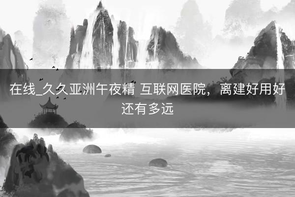 在线_久久亚洲午夜精 互联网医院，离建好用好还有多远