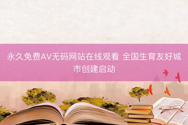 永久免费AV无码网站在线观看 全国生育友好城市创建启动