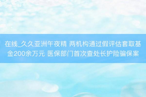 在线_久久亚洲午夜精 两机构通过假评估套取基金200余万元 医保部门首次查处长护险骗保案