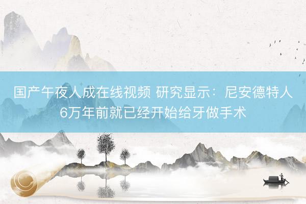 国产午夜人成在线视频 研究显示：尼安德特人6万年前就已经开始给牙做手术