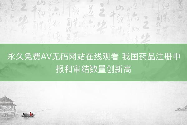 永久免费AV无码网站在线观看 我国药品注册申报和审结数量创新高
