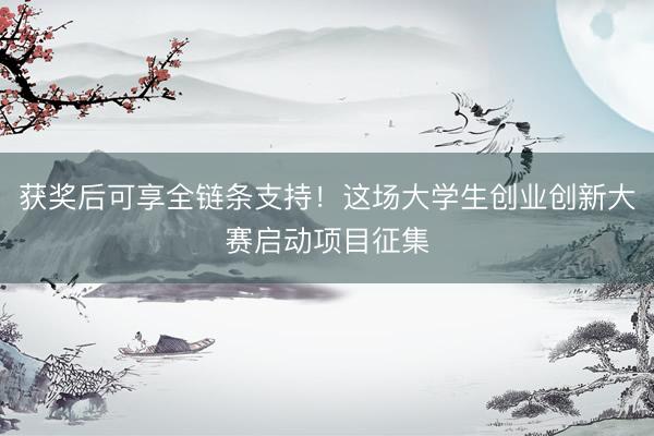 获奖后可享全链条支持!这场大学生创业创新大赛启动项目征集
