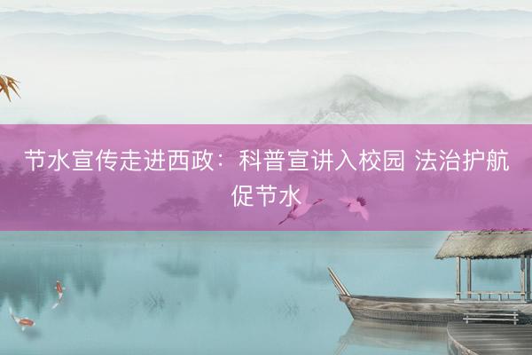 节水宣传走进西政：科普宣讲入校园 法治护航促节水