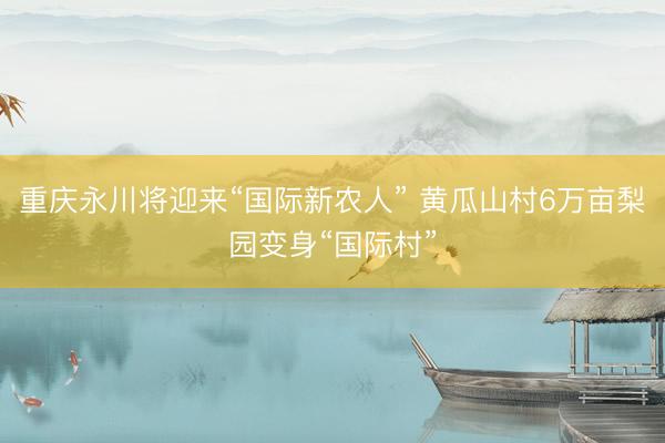 重庆永川将迎来“国际新农人” 黄瓜山村6万亩梨园变身“国际村”