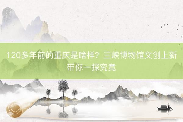 120多年前的重庆是啥样？三峡博物馆文创上新带你一探究竟
