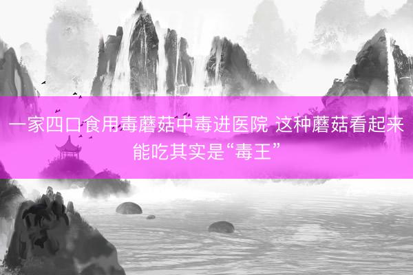 一家四口食用毒蘑菇中毒进医院 这种蘑菇看起来能吃其实是“毒王”