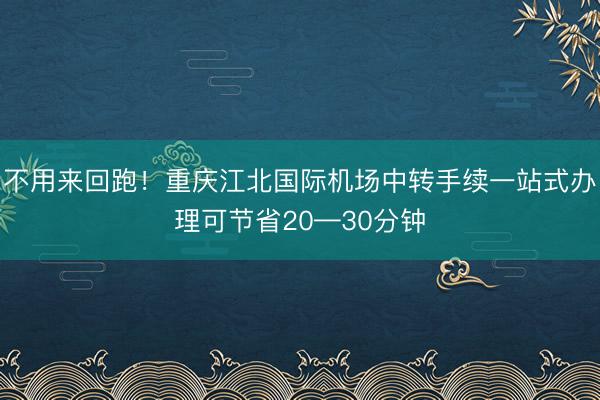 不用来回跑！重庆江北国际机场中转手续一站式办理可节省20—30分钟