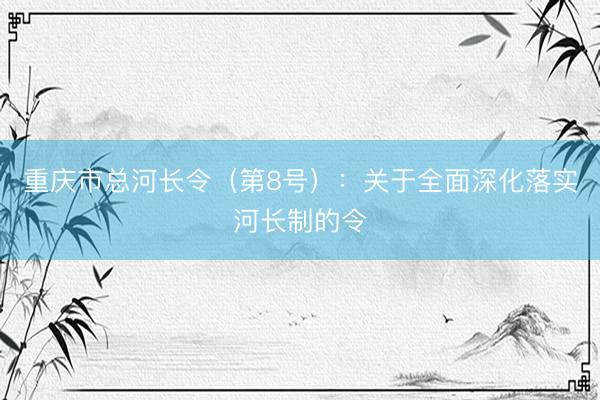 重庆市总河长令（第8号）：关于全面深化落实河长制的令