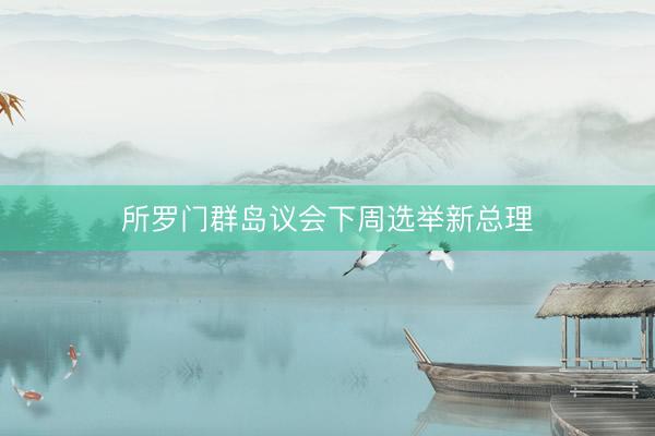 所罗门群岛议会下周选举新总理