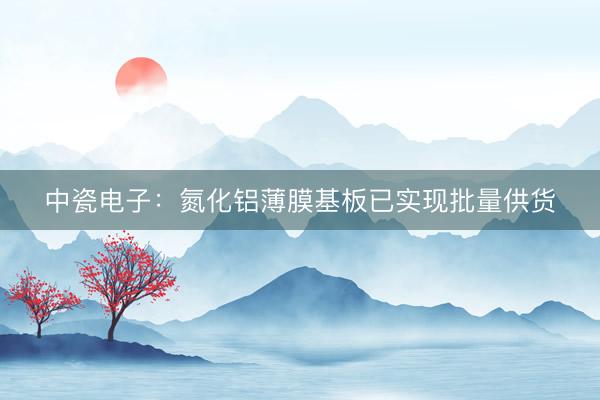 中瓷电子：氮化铝薄膜基板已实现批量供货