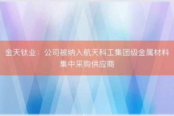 金天钛业：公司被纳入航天科工集团级金属材料集中采购供应商
