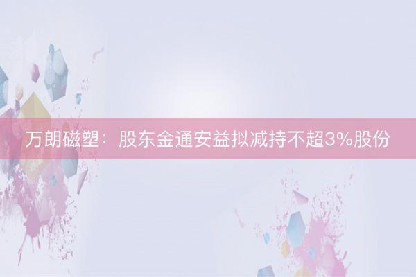 万朗磁塑：股东金通安益拟减持不超3%股份
