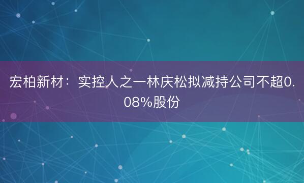 宏柏新材：实控人之一林庆松拟减持公司不超0.08%股份