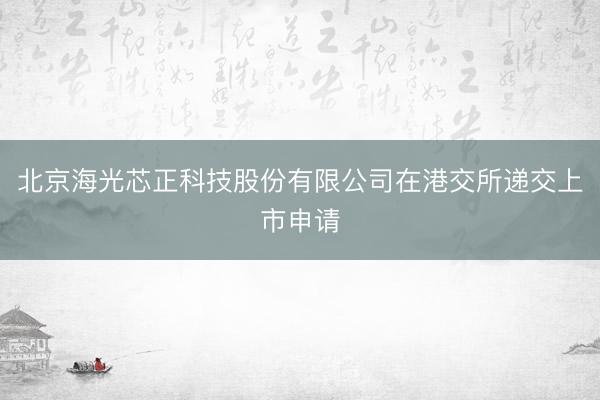 北京海光芯正科技股份有限公司在港交所递交上市申请