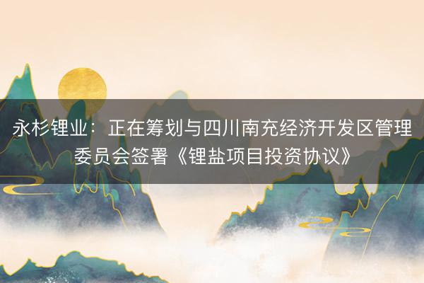永杉锂业：正在筹划与四川南充经济开发区管理委员会签署《锂盐项目投资协议》