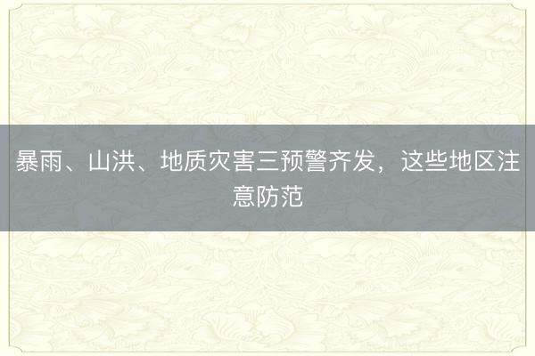 暴雨、山洪、地质灾害三预警齐发，这些地区注意防范