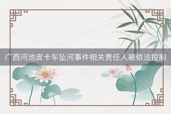 广西河池皮卡车坠河事件相关责任人被依法控制