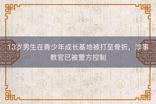 13岁男生在青少年成长基地被打至骨折,涉事教官已被警方控制