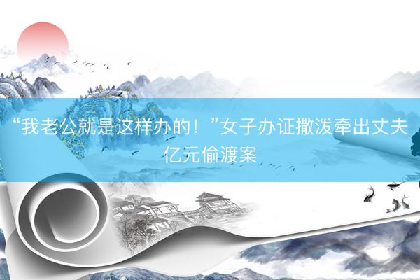 “我老公就是这样办的!”女子办证撒泼牵出丈夫亿元偷渡案