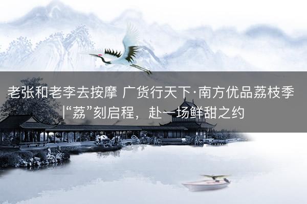老张和老李去按摩 广货行天下·南方优品荔枝季 |“荔”刻启程，赴一场鲜甜之约