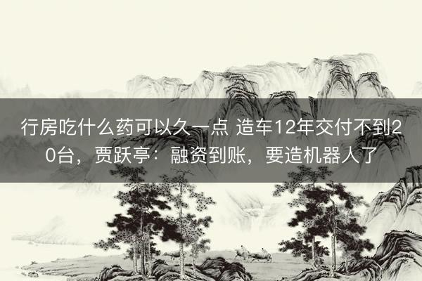 行房吃什么药可以久一点 造车12年交付不到20台，贾跃亭：融资到账，要造机器人了
