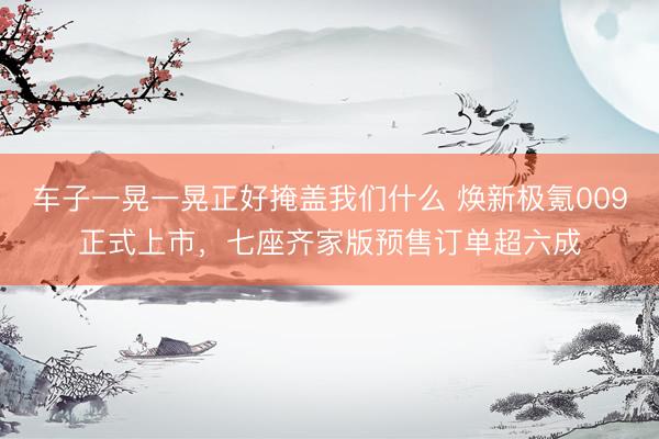车子一晃一晃正好掩盖我们什么 焕新极氪009正式上市，七座齐家版预售订单超六成