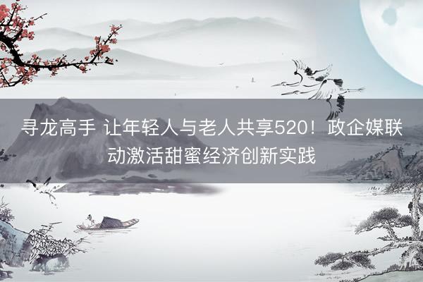 寻龙高手 让年轻人与老人共享520！政企媒联动激活甜蜜经济创新实践