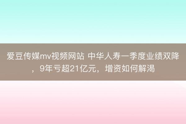 爱豆传媒mv视频网站 中华人寿一季度业绩双降，9年亏超21亿元，增资如何解渴