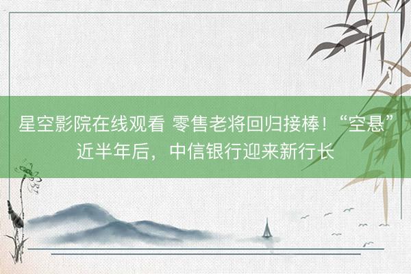 星空影院在线观看 零售老将回归接棒！“空悬”近半年后，中信银行迎来新行长