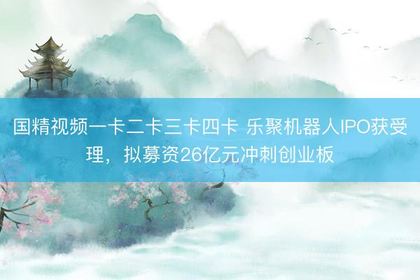 国精视频一卡二卡三卡四卡 乐聚机器人IPO获受理，拟募资26亿元冲刺创业板