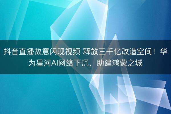 抖音直播故意闪现视频 释放三千亿改造空间！华为星河AI网络下沉，助建鸿蒙之城