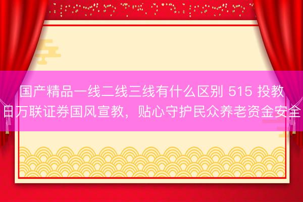 国产精品一线二线三线有什么区别 515 投教日万联证券国风宣教，贴心守护民众养老资金安全