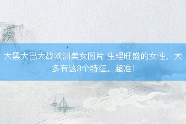 大黑大巴大战欧洲美女图片 生理旺盛的女性，大多有这3个特征，超准！