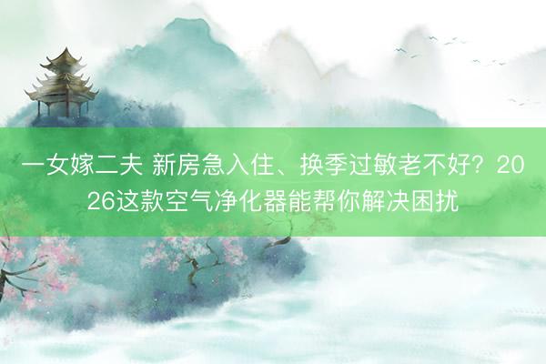 一女嫁二夫 新房急入住、换季过敏老不好？2026这款空气净化器能帮你解决困扰