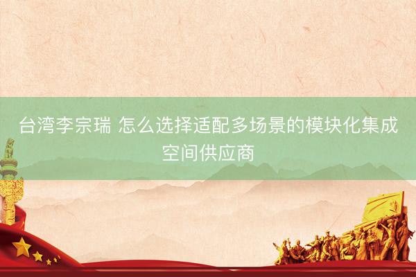 台湾李宗瑞 怎么选择适配多场景的模块化集成空间供应商