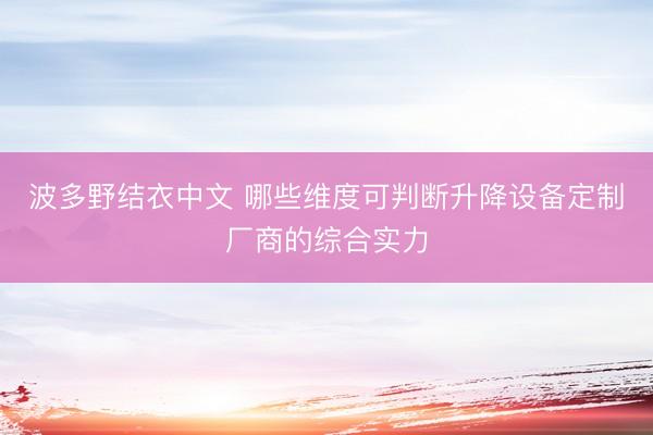 波多野结衣中文 哪些维度可判断升降设备定制厂商的综合实力