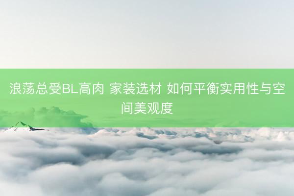 浪荡总受BL高肉 家装选材 如何平衡实用性与空间美观度